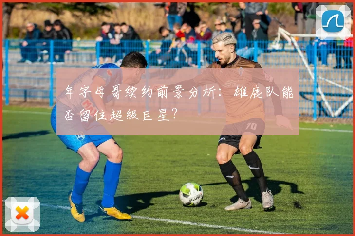 年字母哥续约前景分析:雄鹿队能否留住超级巨星?