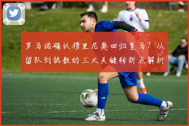 罗马诺确认穆里尼奥回归皇马?从留队到执教的三大关键转折点解析