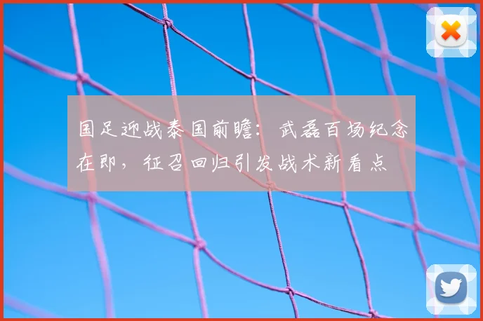 国足迎战泰国前瞻:武磊百场纪念在即,征召回归引发战术新看点