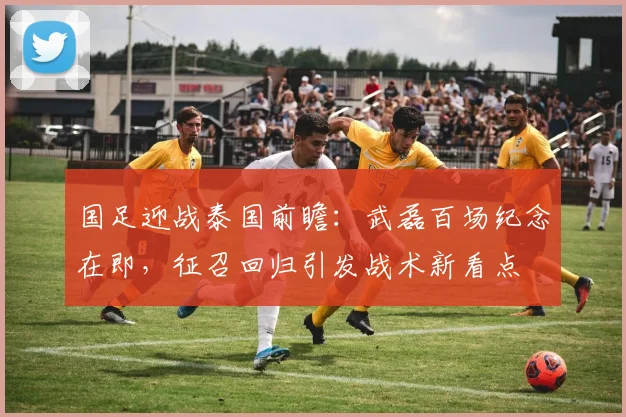 国足迎战泰国前瞻:武磊百场纪念在即,征召回归引发战术新看点