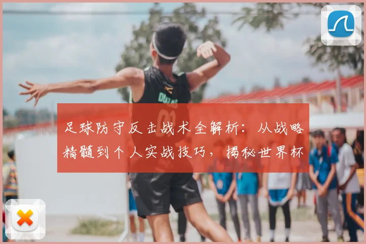 足球防守反击战术全解析：从战略精髓到个人实战技巧，揭秘世界杯强队的制胜之道