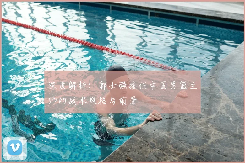 深度解析:郭士强接任中国男篮主帅的战术风格与前景