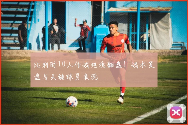 比利时10人作战绝境翻盘!战术复盘与关键球员表现