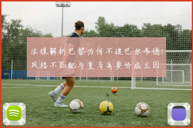法媒解析巴黎为何不追巴尔韦德：风格不匹配与皇马高要价成主因