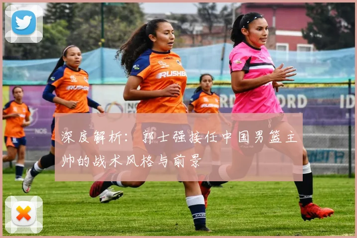 深度解析：郭士强接任中国男篮主帅的战术风格与前景