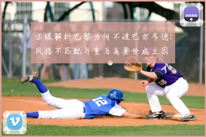 法媒解析巴黎为何不追巴尔韦德:风格不匹配与皇马高要价成主因