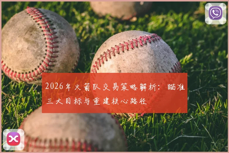 2026年火箭队交易策略解析:瞄准三大目标与重建核心路径